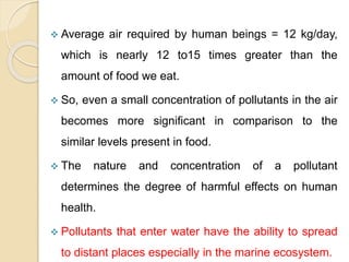  Average air required by human beings = 12 kg/day,
which is nearly 12 to15 times greater than the
amount of food we eat.
 So, even a small concentration of pollutants in the air
becomes more significant in comparison to the
similar levels present in food.
 The nature and concentration of a pollutant
determines the degree of harmful effects on human
health.
 Pollutants that enter water have the ability to spread
to distant places especially in the marine ecosystem.
 
