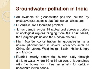 Groundwater pollution in India
 An example of groundwater pollution caused by
excessive extraction is that fluoride contamination.
 Fluorisis is not a localized problem.
 It has spread across 19 states and across a variety
of ecological regions ranging from the Thar desert,
the Gangetic plains and the Deccan plateau.
 High fluoride concentration in groundwater is a
natural phenomenon in several countries such as
China, Sri Lanka, West Indies, Spain, Holland, Italy
and Mexico.
 Fluoride mainly enters the human body through
drinking water where 96 to 99 percent of it combines
with the bones as it has an affinity for calcium
phosphate in the bones.
 
