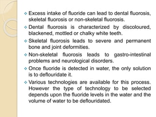  Excess intake of fluoride can lead to dental fluorosis,
skeletal fluorosis or non-skeletal fluorosis.
 Dental fluorosis is characterized by discoloured,
blackened, mottled or chalky white teeth.
 Skeletal fluorosis leads to severe and permanent
bone and joint deformities.
 Non-skeletal fluorosis leads to gastro-intestinal
problems and neurological disorders.
 Once fluoride is detected in water, the only solution
is to deflouridate it.
 Various technologies are available for this process.
However the type of technology to be selected
depends upon the fluoride levels in the water and the
volume of water to be deflouridated.
 