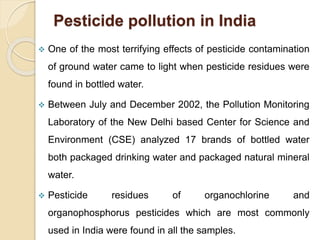 Pesticide pollution in India
 One of the most terrifying effects of pesticide contamination
of ground water came to light when pesticide residues were
found in bottled water.
 Between July and December 2002, the Pollution Monitoring
Laboratory of the New Delhi based Center for Science and
Environment (CSE) analyzed 17 brands of bottled water
both packaged drinking water and packaged natural mineral
water.
 Pesticide residues of organochlorine and
organophosphorus pesticides which are most commonly
used in India were found in all the samples.
 