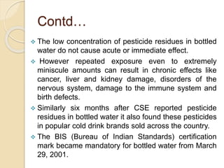 Contd…
 The low concentration of pesticide residues in bottled
water do not cause acute or immediate effect.
 However repeated exposure even to extremely
miniscule amounts can result in chronic effects like
cancer, liver and kidney damage, disorders of the
nervous system, damage to the immune system and
birth defects.
 Similarly six months after CSE reported pesticide
residues in bottled water it also found these pesticides
in popular cold drink brands sold across the country.
 The BIS (Bureau of Indian Standards) certification
mark became mandatory for bottled water from March
29, 2001.
 