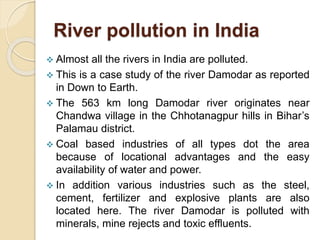 River pollution in India
 Almost all the rivers in India are polluted.
 This is a case study of the river Damodar as reported
in Down to Earth.
 The 563 km long Damodar river originates near
Chandwa village in the Chhotanagpur hills in Bihar’s
Palamau district.
 Coal based industries of all types dot the area
because of locational advantages and the easy
availability of water and power.
 In addition various industries such as the steel,
cement, fertilizer and explosive plants are also
located here. The river Damodar is polluted with
minerals, mine rejects and toxic effluents.
 
