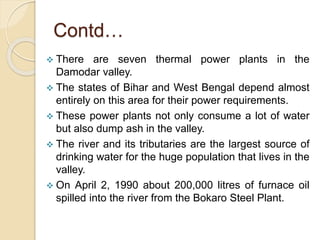 Contd…
 There are seven thermal power plants in the
Damodar valley.
 The states of Bihar and West Bengal depend almost
entirely on this area for their power requirements.
 These power plants not only consume a lot of water
but also dump ash in the valley.
 The river and its tributaries are the largest source of
drinking water for the huge population that lives in the
valley.
 On April 2, 1990 about 200,000 litres of furnace oil
spilled into the river from the Bokaro Steel Plant.
 