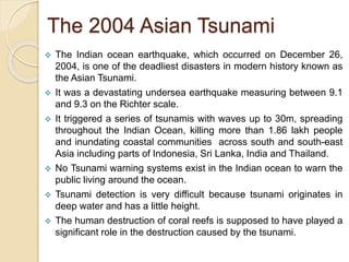 The 2004 Asian Tsunami
 The Indian ocean earthquake, which occurred on December 26,
2004, is one of the deadliest disasters in modern history known as
the Asian Tsunami.
 It was a devastating undersea earthquake measuring between 9.1
and 9.3 on the Richter scale.
 It triggered a series of tsunamis with waves up to 30m, spreading
throughout the Indian Ocean, killing more than 1.86 lakh people
and inundating coastal communities across south and south-east
Asia including parts of Indonesia, Sri Lanka, India and Thailand.
 No Tsunami warning systems exist in the Indian ocean to warn the
public living around the ocean.
 Tsunami detection is very difficult because tsunami originates in
deep water and has a little height.
 The human destruction of coral reefs is supposed to have played a
significant role in the destruction caused by the tsunami.
 