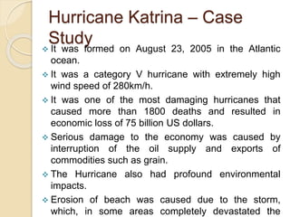Hurricane Katrina – Case
Study
 It was formed on August 23, 2005 in the Atlantic
ocean.
 It was a category V hurricane with extremely high
wind speed of 280km/h.
 It was one of the most damaging hurricanes that
caused more than 1800 deaths and resulted in
economic loss of 75 billion US dollars.
 Serious damage to the economy was caused by
interruption of the oil supply and exports of
commodities such as grain.
 The Hurricane also had profound environmental
impacts.
 Erosion of beach was caused due to the storm,
which, in some areas completely devastated the
 