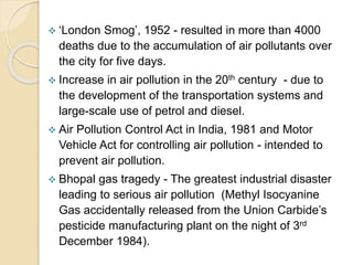  ‘London Smog’, 1952 - resulted in more than 4000
deaths due to the accumulation of air pollutants over
the city for five days.
 Increase in air pollution in the 20th century - due to
the development of the transportation systems and
large-scale use of petrol and diesel.
 Air Pollution Control Act in India, 1981 and Motor
Vehicle Act for controlling air pollution - intended to
prevent air pollution.
 Bhopal gas tragedy - The greatest industrial disaster
leading to serious air pollution (Methyl Isocyanine
Gas accidentally released from the Union Carbide’s
pesticide manufacturing plant on the night of 3rd
December 1984).
 