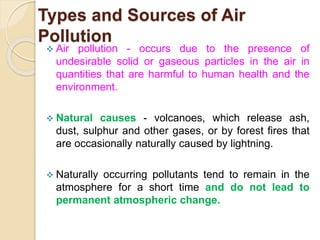 Types and Sources of Air
Pollution
 Air pollution - occurs due to the presence of
undesirable solid or gaseous particles in the air in
quantities that are harmful to human health and the
environment.
 Natural causes - volcanoes, which release ash,
dust, sulphur and other gases, or by forest fires that
are occasionally naturally caused by lightning.
 Naturally occurring pollutants tend to remain in the
atmosphere for a short time and do not lead to
permanent atmospheric change.
 