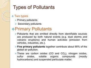 Types of Pollutants
 Two types
Primary pollutants
 Secondary pollutants
Primary Pollutants
Pollutants that are emitted directly from identifiable sources
are produced by both natural events (e.g. dust storms and
volcanic eruptions) and human activities (emission from
vehicles, industries, etc.).
Five primary pollutants together contribute about 90% of the
global air pollution.
These are carbon oxides (CO and CO2), nitrogen oxides,
sulfur oxides, volatile organic compounds (mostly
hydrocarbons) and suspended particulate matter.
 