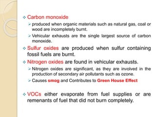  Carbon monoxide
produced when organic materials such as natural gas, coal or
wood are incompletely burnt.
Vehicular exhausts are the single largest source of carbon
monoxide.
 Sulfur oxides are produced when sulfur containing
fossil fuels are burnt.
 Nitrogen oxides are found in vehicular exhausts.
Nitrogen oxides are significant, as they are involved in the
production of secondary air pollutants such as ozone.
Causes smog and Contributes to Green House Effect
 VOCs either evaporate from fuel supplies or are
remenants of fuel that did not burn completely.
 