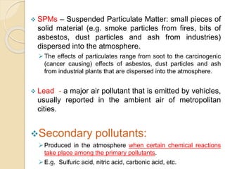  SPMs – Suspended Particulate Matter: small pieces of
solid material (e.g. smoke particles from fires, bits of
asbestos, dust particles and ash from industries)
dispersed into the atmosphere.
The effects of particulates range from soot to the carcinogenic
(cancer causing) effects of asbestos, dust particles and ash
from industrial plants that are dispersed into the atmosphere.
 Lead - a major air pollutant that is emitted by vehicles,
usually reported in the ambient air of metropolitan
cities.
Secondary pollutants:
Produced in the atmosphere when certain chemical reactions
take place among the primary pollutants.
E.g. Sulfuric acid, nitric acid, carbonic acid, etc.
 