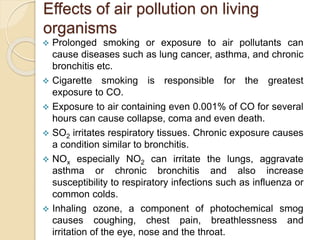 Effects of air pollution on living
organisms
 Prolonged smoking or exposure to air pollutants can
cause diseases such as lung cancer, asthma, and chronic
bronchitis etc.
 Cigarette smoking is responsible for the greatest
exposure to CO.
 Exposure to air containing even 0.001% of CO for several
hours can cause collapse, coma and even death.
 SO2 irritates respiratory tissues. Chronic exposure causes
a condition similar to bronchitis.
 NOx especially NO2 can irritate the lungs, aggravate
asthma or chronic bronchitis and also increase
susceptibility to respiratory infections such as influenza or
common colds.
 Inhaling ozone, a component of photochemical smog
causes coughing, chest pain, breathlessness and
irritation of the eye, nose and the throat.
 
