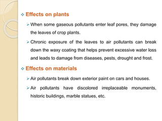  Effects on plants
When some gaseous pollutants enter leaf pores, they damage
the leaves of crop plants.
Chronic exposure of the leaves to air pollutants can break
down the waxy coating that helps prevent excessive water loss
and leads to damage from diseases, pests, drought and frost.
 Effects on materials
Air pollutants break down exterior paint on cars and houses.
Air pollutants have discolored irreplaceable monuments,
historic buildings, marble statues, etc.
 