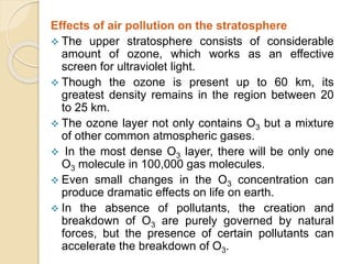 Effects of air pollution on the stratosphere
 The upper stratosphere consists of considerable
amount of ozone, which works as an effective
screen for ultraviolet light.
 Though the ozone is present up to 60 km, its
greatest density remains in the region between 20
to 25 km.
 The ozone layer not only contains O3 but a mixture
of other common atmospheric gases.
 In the most dense O3 layer, there will be only one
O3 molecule in 100,000 gas molecules.
 Even small changes in the O3 concentration can
produce dramatic effects on life on earth.
 In the absence of pollutants, the creation and
breakdown of O3 are purely governed by natural
forces, but the presence of certain pollutants can
accelerate the breakdown of O3.
 
