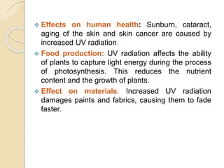  Effects on human health: Sunburn, cataract,
aging of the skin and skin cancer are caused by
increased UV radiation.
 Food production: UV radiation affects the ability
of plants to capture light energy during the process
of photosynthesis. This reduces the nutrient
content and the growth of plants.
 Effect on materials: Increased UV radiation
damages paints and fabrics, causing them to fade
faster.
 