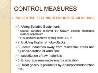 CONTROL MEASURES
 PREVENTIVE TECHNIQUES/CONTROL MEASURES
:
1. Using Suitable Equipment:
 coarse particles removal by Gravity settling chambers,
cyclone separators
 Fine particles removal by Bag filters, ESP’s
2. Building Higher Smoke-Stacks
3. locate Industries away from residential areas and
by consideration of wind flow.
4. substitution of raw materials
5. Encourage renewable energy utilization
6. Treat gaseous pollutants by Absorption/Adsorption
etc.,
 