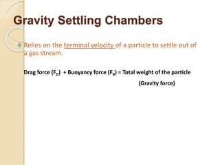 Gravity Settling Chambers
 Relies on the terminal velocity of a particle to settle out of
a gas stream.
Drag force (FD) + Buoyancy force (FB) = Total weight of the particle
(Gravity force)
 