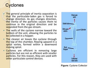 Cyclones
 The general principle of inertia separation is
that the particulate-laden gas is forced to
change direction. As gas changes direction,
the inertia of the particles causes them to
continue in the original direction and be
separated from the gas stream.
 The walls of the cyclone narrow toward the
bottom of the unit, allowing the particles to
be collected in a hopper.
 The cleaner air leaves the cyclone through
the top of the chamber, flowing upward in a
spiral vortex, formed within a downward
moving spiral.
 Cyclones are efficient in removing large
particles but are not as efficient with smaller
particles. For this reason, they are used with
other particulate control devices.
Figure: Cyclone Collector
 