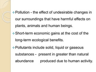 Pollution - the effect of undesirable changes in
our surroundings that have harmful effects on
plants, animals and human beings.
Short-term economic gains at the cost of the
long-term ecological benefits.
Pollutants include solid, liquid or gaseous
substances - present in greater than natural
abundance produced due to human activity.
 