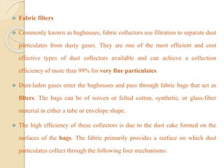  Fabric filters
 Commonly known as baghouses, fabric collectors use filtration to separate dust
particulates from dusty gases. They are one of the most efficient and cost
effective types of dust collectors available and can achieve a collection
efficiency of more than 99% for very fine particulates.
 Dust-laden gases enter the baghouses and pass through fabric bags that act as
filters. The bags can be of woven or felted cotton, synthetic, or glass-fiber
material in either a tube or envelope shape.
 The high efficiency of these collectors is due to the dust cake formed on the
surfaces of the bags. The fabric primarily provides a surface on which dust
particulates collect through the following four mechanisms:
 