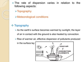  The rate of dispersion varies in relation to the
following aspects:
Topography
Meteorological conditions
 Topography
As the earth’s surface becomes warmed by sunlight, the layer
of air in contact with the ground is also heated by convection.
Rise of warmer air, effective dispersion of pollutants produced
in the surface layer.
 