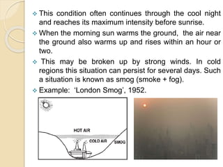  This condition often continues through the cool night
and reaches its maximum intensity before sunrise.
 When the morning sun warms the ground, the air near
the ground also warms up and rises within an hour or
two.
 This may be broken up by strong winds. In cold
regions this situation can persist for several days. Such
a situation is known as smog (smoke + fog).
 Example: ‘London Smog’, 1952.
 