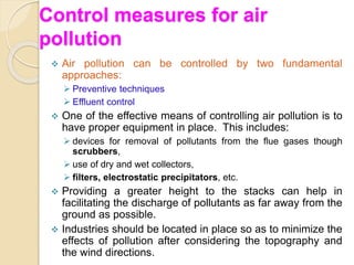 Control measures for air
pollution
 Air pollution can be controlled by two fundamental
approaches:
 Preventive techniques
 Effluent control
 One of the effective means of controlling air pollution is to
have proper equipment in place. This includes:
 devices for removal of pollutants from the flue gases though
scrubbers,
 use of dry and wet collectors,
 filters, electrostatic precipitators, etc.
 Providing a greater height to the stacks can help in
facilitating the discharge of pollutants as far away from the
ground as possible.
 Industries should be located in place so as to minimize the
effects of pollution after considering the topography and
the wind directions.
 