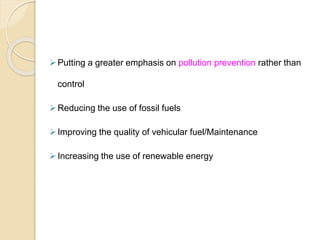 Putting a greater emphasis on pollution prevention rather than
control
Reducing the use of fossil fuels
Improving the quality of vehicular fuel/Maintenance
Increasing the use of renewable energy
 