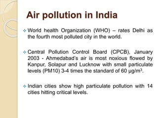 Air pollution in India
 World health Organization (WHO) – rates Delhi as
the fourth most polluted city in the world.
 Central Pollution Control Board (CPCB), January
2003 - Ahmedabad’s air is most noxious flowed by
Kanpur, Solapur and Lucknow with small particulate
levels (PM10) 3-4 times the standard of 60 µg/m3.
 Indian cities show high particulate pollution with 14
cities hitting critical levels.
 