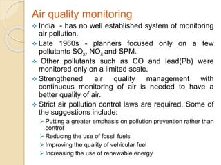 Air quality monitoring
 India - has no well established system of monitoring
air pollution.
 Late 1960s - planners focused only on a few
pollutants SOx, NOx and SPM.
 Other pollutants such as CO and lead(Pb) were
monitored only on a limited scale.
 Strengthened air quality management with
continuous monitoring of air is needed to have a
better quality of air.
 Strict air pollution control laws are required. Some of
the suggestions include:
Putting a greater emphasis on pollution prevention rather than
control
Reducing the use of fossil fuels
Improving the quality of vehicular fuel
Increasing the use of renewable energy
 