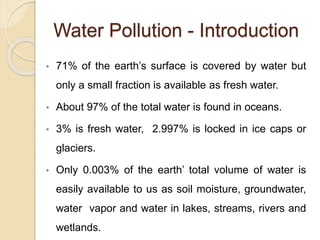 Water Pollution - Introduction
• 71% of the earth’s surface is covered by water but
only a small fraction is available as fresh water.
• About 97% of the total water is found in oceans.
• 3% is fresh water, 2.997% is locked in ice caps or
glaciers.
• Only 0.003% of the earth’ total volume of water is
easily available to us as soil moisture, groundwater,
water vapor and water in lakes, streams, rivers and
wetlands.
 