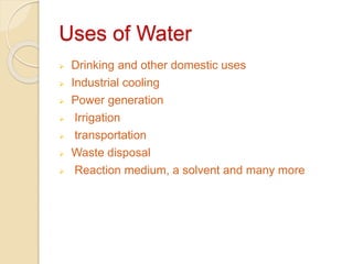 Uses of Water
 Drinking and other domestic uses
 Industrial cooling
 Power generation
 Irrigation
 transportation
 Waste disposal
 Reaction medium, a solvent and many more
 