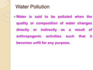 Water Pollution
Water is said to be polluted when the
quality or composition of water changes
directly or indirectly as a result of
anthropogenic activities such that it
becomes unfit for any purpose.
 