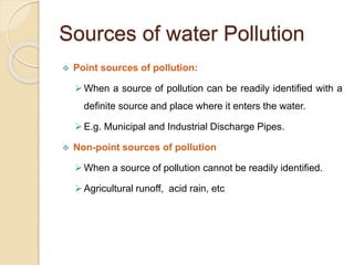 Sources of water Pollution
 Point sources of pollution:
When a source of pollution can be readily identified with a
definite source and place where it enters the water.
E.g. Municipal and Industrial Discharge Pipes.
 Non-point sources of pollution
When a source of pollution cannot be readily identified.
Agricultural runoff, acid rain, etc
 