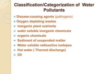 Classification/Categorization of Water
Pollutants
 Disease-causing agents (pathogens)
 Oxygen depleting wastes
 inorganic plant nutrients
 water soluble inorganic chemicals
 organic chemicals
 Sediment of suspended matter
 Water soluble radioactive isotopes
 Hot water ( Thermal discharge)
 Oil
 