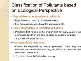 Classification of Pollutants based
on Ecological Perspective
 Degradable or non-persistent pollutants
Rapidly broken down by natural processes.
E.g. domestic sewage, discarded vegetables, etc.
 Slowly degradable or persistent pollutants
Pollutants that remain in the environment for many years in an
unchanged condition and take decades or longer to degrade.
 E.g. DDT and most plastics.
 Non-degradable pollutants:
Cannot be degraded by natural processes. Once they are
released into the environment they are difficult to eradicate and
continue to accumulate.
 E.g. toxic elements like lead or mercury.
 