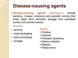 Disease-causing agents
 Disease-causing agents (pathogens) include
bacteria, viruses, protozoa and parasitic worms that
enter water from domestic sewage and untreated
human and animal wastes.
Sources
 tanning
 meat packaging
 food processing
 sewage
Effects
Cholera
Typhoid
Amoebic dysentery
Gastro enteritis
Malaria
Yellow fever
 