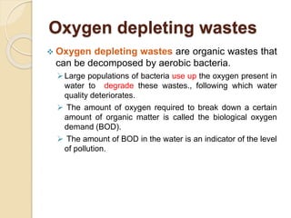 Oxygen depleting wastes
 Oxygen depleting wastes are organic wastes that
can be decomposed by aerobic bacteria.
Large populations of bacteria use up the oxygen present in
water to degrade these wastes., following which water
quality deteriorates.
 The amount of oxygen required to break down a certain
amount of organic matter is called the biological oxygen
demand (BOD).
 The amount of BOD in the water is an indicator of the level
of pollution.
 