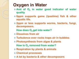 Oxygen in Water
 Amt of O2 in water good indicator of water
quality
 6ppm supports game (/pastime) fish & other
aquatic life.
 2ppm or less supports worms, bacteria, fungi,
decomposers.
How does O2 get into water?
 Dissolves from air
 Turbulence over rocks traps air in bubbles
 Photosynthesis from algae & plants
How is O2 removed from water?
 Respiration by plants & animals
 Chemical processes
 A lot by bacteria & other decomposers
 