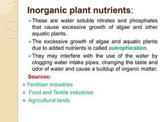 Inorganic plant nutrients:
These are water soluble nitrates and phosphates
that cause excessive growth of algae and other
aquatic plants.
The excessive growth of algae and aquatic plants
due to added nutrients is called eutrophication.
They may interfere with the use of the water by
clogging water intake pipes, changing the taste and
odor of water and cause a buildup of organic matter.
Sources:
 Fertilizer industries
 Food and Textile industries
 Agricultural lands
 