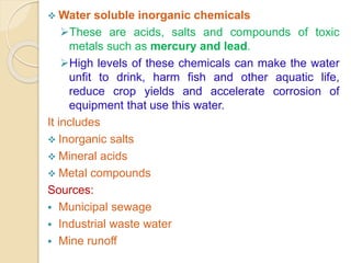 Water soluble inorganic chemicals
These are acids, salts and compounds of toxic
metals such as mercury and lead.
High levels of these chemicals can make the water
unfit to drink, harm fish and other aquatic life,
reduce crop yields and accelerate corrosion of
equipment that use this water.
It includes
 Inorganic salts
 Mineral acids
 Metal compounds
Sources:
 Municipal sewage
 Industrial waste water
 Mine runoff
 