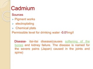 Cadmium
Sources
 Pigment works
 electroplating
 Chemical plats
Permissible level for drinking water -0.01mg/l
Disease- itai-itai disease(causes softening of the
bones and kidney failure. The disease is named for
the severe pains (Japan) caused in the joints and
spine)
 