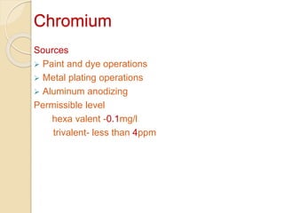 Chromium
Sources
 Paint and dye operations
 Metal plating operations
 Aluminum anodizing
Permissible level
hexa valent -0.1mg/l
trivalent- less than 4ppm
 