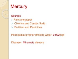 Mercury
Sources
 Paint and paper
 Chlorine and Caustic Soda
 Fertilizer and Pesticides
Permissible level for drinking water -0.002mg/l
Disease- Minamata disease
 