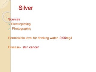 Silver
Sources
 Electroplating
 Photographic
Permissible level for drinking water -0.05mg/l
Disease- skin cancer
 