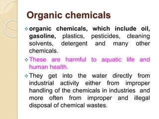 Organic chemicals
organic chemicals, which include oil,
gasoline, plastics, pesticides, cleaning
solvents, detergent and many other
chemicals.
These are harmful to aquatic life and
human health.
They get into the water directly from
industrial activity either from improper
handling of the chemicals in industries and
more often from improper and illegal
disposal of chemical wastes.
 