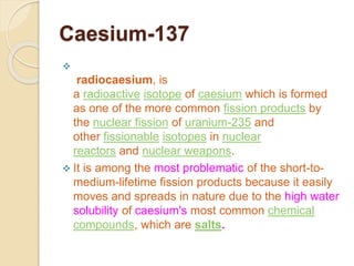 Caesium-137

radiocaesium, is
a radioactive isotope of caesium which is formed
as one of the more common fission products by
the nuclear fission of uranium-235 and
other fissionable isotopes in nuclear
reactors and nuclear weapons.
 It is among the most problematic of the short-to-
medium-lifetime fission products because it easily
moves and spreads in nature due to the high water
solubility of caesium's most common chemical
compounds, which are salts.
 