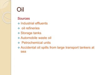Oil
Sources
 Industrial effluents
 oil refineries
 Storage tanks
 Automobile waste oil
 Petrochemical units
 Accidental oil spills from large transport tankers at
sea
 