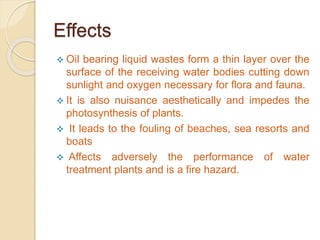 Effects
 Oil bearing liquid wastes form a thin layer over the
surface of the receiving water bodies cutting down
sunlight and oxygen necessary for flora and fauna.
 It is also nuisance aesthetically and impedes the
photosynthesis of plants.
 It leads to the fouling of beaches, sea resorts and
boats
 Affects adversely the performance of water
treatment plants and is a fire hazard.
 