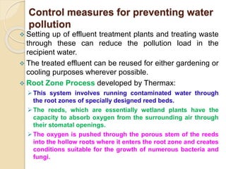 Control measures for preventing water
pollution
 Setting up of effluent treatment plants and treating waste
through these can reduce the pollution load in the
recipient water.
 The treated effluent can be reused for either gardening or
cooling purposes wherever possible.
 Root Zone Process developed by Thermax:
This system involves running contaminated water through
the root zones of specially designed reed beds.
The reeds, which are essentially wetland plants have the
capacity to absorb oxygen from the surrounding air through
their stomatal openings.
The oxygen is pushed through the porous stem of the reeds
into the hollow roots where it enters the root zone and creates
conditions suitable for the growth of numerous bacteria and
fungi.
 