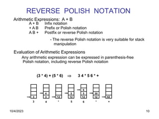 10
REVERSE POLISH NOTATION
A + B Infix notation
+ A B Prefix or Polish notation
A B + Postfix or reverse Polish notation
- The reverse Polish notation is very suitable for stack
manipulation
Evaluation of Arithmetic Expressions
Any arithmetic expression can be expressed in parenthesis-free
Polish notation, including reverse Polish notation
(3 * 4) + (5 * 6)  3 4 * 5 6 * +
Arithmetic Expressions: A + B
3 3 12 12 12 12 42
4 5 5
6
30
3 4 * 5 6 * +
10/4/2023
 